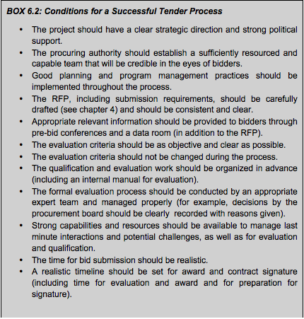 BOX 6.2: Conditions for a Successful Tender Process • The project should have a clear strategic direction and strong political support. • The procuring authority should establish a sufficiently resourced and capable team that will be credible in the eyes of bidders. • Good planning and program management practices should be implemented throughout the process. • The RFP, including submission requirements, should be carefully drafted (see chapter 4) and should be consistent and clear. • Appropriate relevant information should be provided to bidders through pre-bid conferences and a data room (in addition to the RFP). • The evaluation criteria should be as objective and clear as possible. • The evaluation criteria should not be changed during the process. • The qualification and evaluation work should be organized in advance (including an internal manual for evaluation). • The formal evaluation process should be conducted by an appropriate expert team and managed properly (for example, decisions by the procurement board should be clearly recorded with reasons given). • Strong capabilities and resources should be available to manage last minute interactions and potential challenges, as well as for evaluation and qualification. • The time for bid submission should be realistic. • A realistic timeline should be set for award and contract signature (including time for evaluation and award and for preparation for signature).