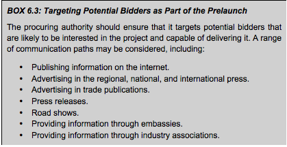 BOX 6.3: Targeting Potential Bidders as Part of the Prelaunch  The procuring authority should ensure that it targets potential bidders that are likely to be interested in the project and capable of delivering it. A range of communication paths may be considered, including:  • Publishing information on the internet. • Advertising in the regional, national, and international press. • Advertising in trade publications. • Press releases. • Road shows. • Providing information through embassies. • Providing information through industry associations.