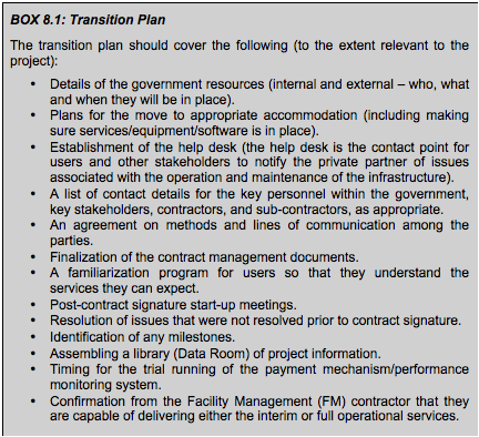 BOX 8.2: Transition Plan The transition plan should cover the following (to the extent relevant to the project): • Details of the government resources (internal and external – who, what and when they will be in place). • Plans for the move to appropriate accommodation (including making sure services/equipment/software is in place). • Establishment of the help desk (the help desk is the contact point for users and other stakeholders to notify the private partner of issues associated with the operation and maintenance of the infrastructure). • A list of contact details for the key personnel within the government, key stakeholders, contractors, and sub-contractors, as appropriate. • An agreement on methods and lines of communication among the parties. • Finalization of the contract management documents. • A familiarization program for users so that they understand the services they can expect. • Post-contract signature start-up meetings. • Resolution of issues that were not resolved prior to contract signature. • Identification of any milestones. • Assembling a library (Data Room) of project information. • Timing for the trial running of the payment mechanism/performance monitoring system. • Confirmation from the Facility Management (FM) contractor that they are capable of delivering either the interim or full operational services.
