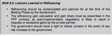BOX 8.5: Lessons Learned in Refinancing • Refinancing should be contemplated and planned for at the time of the Bidding Phase by the Government. • The refinancing gain calculation and gain share must be prescribed in the PPP contract, as post-implementation negotiation is likely to result in disputes or excessive gains by the private partner. • The government should have a right to refuse consent in the event of any risk increase to the government.